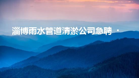 淄博雨水管道清淤公司急聘！拯救城市積水，挽救居民生活！快來加入我們的行列，成為城市排水英雄！
